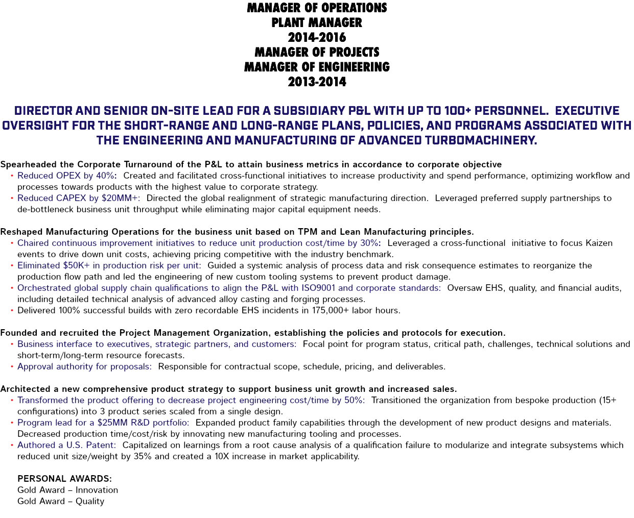 MANAGER OF OPERATIONS PLANT MANAGER 2014-2016 MANAGER OF PROJECTS MANAGER OF ENGINEERING 2013-2014 Director and senior on-site lead for a subsidiary P&L with up to 100+ personnel. Executive oversight for the short-range and long-range plans, policies, and programs associated with the engineering and manufacturing of advanced turbomachinery. Spearheaded the Corporate Turnaround of the P&L to attain business metrics in accordance to corporate objective Reduced OPEX by 40%: Created and facilitated cross-functional initiatives to increase productivity and spend performance, optimizing workflow and processes towards products with the highest value to corporate strategy. Reduced CAPEX by $20MM+: Directed the global realignment of strategic manufacturing direction. Leveraged preferred supply partnerships to de-bottleneck business unit throughput while eliminating major capital equipment needs. Reshaped Manufacturing Operations for the business unit based on TPM and Lean Manufacturing principles. Chaired continuous improvement initiatives to reduce unit production cost/time by 30%: Leveraged a cross-functional initiative to focus Kaizen events to drive down unit costs, achieving pricing competitive with the industry benchmark. Eliminated $50K+ in production risk per unit: Guided a systemic analysis of process data and risk consequence estimates to reorganize the production flow path and led the engineering of new custom tooling systems to prevent product damage. Orchestrated global supply chain qualifications to align the P&L with ISO9001 and corporate standards: Oversaw EHS, quality, and financial audits, including detailed technical analysis of advanced alloy casting and forging processes. Delivered 100% successful builds with zero recordable EHS incidents in 175,000+ labor hours. Founded and recruited the Project Management Organization, establishing the policies and protocols for execution. Business interface to executives, strategic partners, and customers: Focal point for program status, critical path, challenges, technical solutions and short-term/long-term resource forecasts. Approval authority for proposals: Responsible for contractual scope, schedule, pricing, and deliverables. Architected a new comprehensive product strategy to support business unit growth and increased sales. Transformed the product offering to decrease project engineering cost/time by 50%: Transitioned the organization from bespoke production (15+ configurations) into 3 product series scaled from a single design. Program lead for a $25MM R&D portfolio: Expanded product family capabilities through the development of new product designs and materials. Decreased production time/cost/risk by innovating new manufacturing tooling and processes. Authored a U.S. Patent: Capitalized on learnings from a root cause analysis of a qualification failure to modularize and integrate subsystems which reduced unit size/weight by 35% and created a 10X increase in market applicability. Personal Awards: Gold Award – Innovation Gold Award – Quality