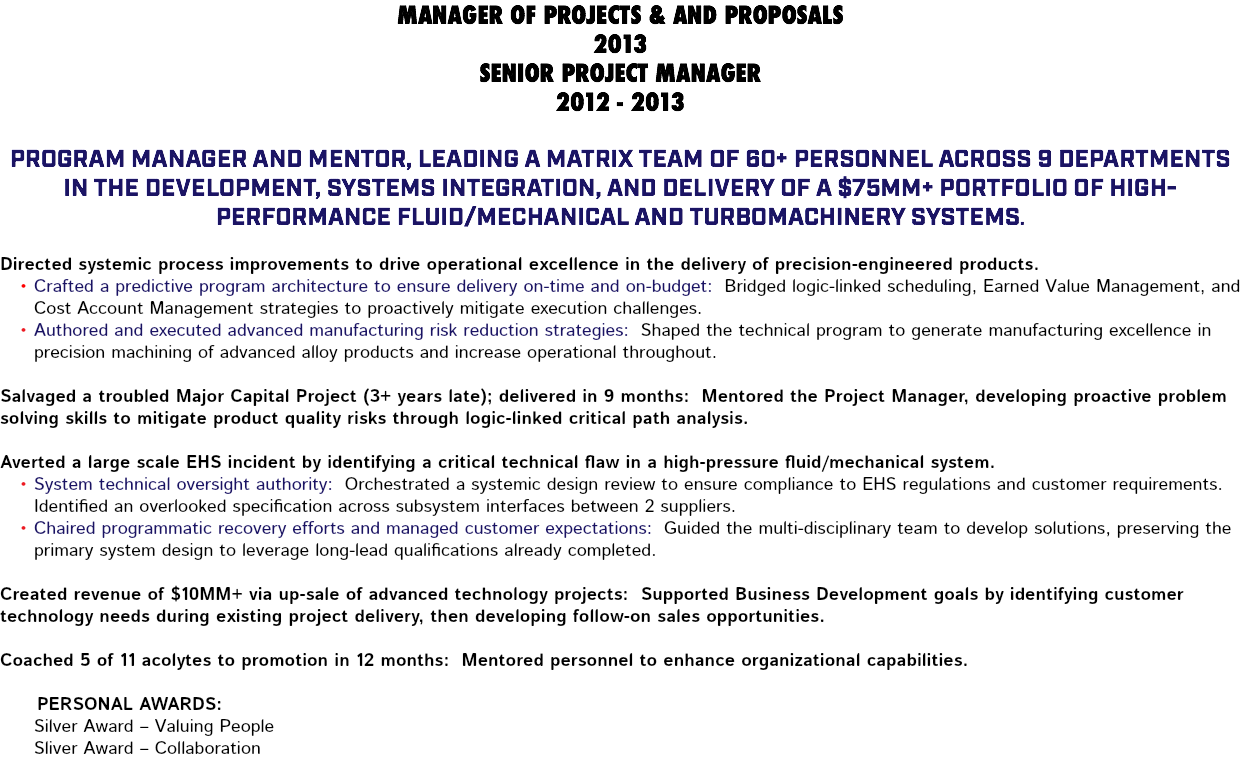 MANAGER OF PROJECTS & AND PROPOSALS 2013 SENIOR PROJECT MANAGER 2012 - 2013 Program Manager and mentor, leading a matrix team of 60+ personnel across 9 departments in the development, systems integration, and delivery of a $75MM+ portfolio of high-performance fluid/mechanical and turbomachinery systems. Directed systemic process improvements to drive operational excellence in the delivery of precision-engineered products. Crafted a predictive program architecture to ensure delivery on-time and on-budget: Bridged logic-linked scheduling, Earned Value Management, and Cost Account Management strategies to proactively mitigate execution challenges. Authored and executed advanced manufacturing risk reduction strategies: Shaped the technical program to generate manufacturing excellence in precision machining of advanced alloy products and increase operational throughout. Salvaged a troubled Major Capital Project (3+ years late); delivered in 9 months: Mentored the Project Manager, developing proactive problem solving skills to mitigate product quality risks through logic-linked critical path analysis. Averted a large scale EHS incident by identifying a critical technical flaw in a high-pressure fluid/mechanical system. System technical oversight authority: Orchestrated a systemic design review to ensure compliance to EHS regulations and customer requirements. Identified an overlooked specification across subsystem interfaces between 2 suppliers. Chaired programmatic recovery efforts and managed customer expectations: Guided the multi-disciplinary team to develop solutions, preserving the primary system design to leverage long-lead qualifications already completed. Created revenue of $10MM+ via up-sale of advanced technology projects: Supported Business Development goals by identifying customer technology needs during existing project delivery, then developing follow-on sales opportunities. Coached 5 of 11 acolytes to promotion in 12 months: Mentored personnel to enhance organizational capabilities. Personal Awards: Silver Award – Valuing People Sliver Award – Collaboration