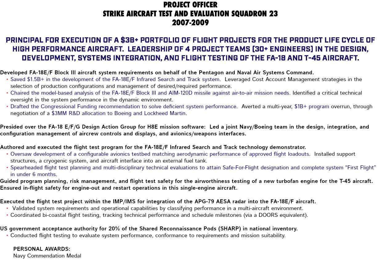 PROJECT OFFICER STRIKE AIRCRAFT TEST AND EVALUATION SQUADRON 23 2007-2009 Principal for execution of a $3B+ portfolio of flight projects for the product life cycle of high performance aircraft. Leadership of 4 project teams (30+ engineers) in the design, development, systems integration, and flight testing of the FA-18 and T-45 aircraft. Developed FA-18E/F Block III aircraft system requirements on behalf of the Pentagon and Naval Air Systems Command. Saved $1.5B+ in the development of the FA-18E/F Infrared Search and Track system. Leveraged Cost Account Management strategies in the selection of production configurations and management of desired/required performance. Chaired the model-based analysis of the FA-18E/F Block III and AIM-120D missile against air-to-air mission needs. Identified a critical technical oversight in the system performance in the dynamic environment. Drafted the Congressional Funding recommendation to solve deficient system performance. Averted a multi-year, $1B+ program overrun, through negotiation of a $3MM R&D allocation to Boeing and Lockheed Martin. Presided over the FA-18 E/F/G Design Action Group for H8E mission software: Led a joint Navy/Boeing team in the design, integration, and configuration management of aircrew controls and displays, and avionics/weapons interfaces. Authored and executed the flight test program for the FA-18E/F Infrared Search and Track technology demonstrator. Oversaw development of a configurable avionics testbed matching aerodynamic performance of approved flight loadouts. Installed support structures, a cryogenic system, and aircraft interface into an external fuel tank. Spearheaded flight test planning and multi-disciplinary technical evaluations to attain Safe-For-Flight designation and complete system “First Flight” in under 6 months. Guided program planning, risk management, and flight test safety for the airworthiness testing of a new turbofan engine for the T-45 aircraft. Ensured in-flight safety for engine-out and restart operations in this single-engine aircraft. Executed the flight test project within the IMP/IMS for integration of the APG-79 AESA radar into the FA-18E/F aircraft. Validated system requirements and operational capabilities by classifying performance in a multi-aircraft environment. Coordinated bi-coastal flight testing, tracking technical performance and schedule milestones (via a DOORS equivalent). US government acceptance authority for 20% of the Shared Reconnaissance Pods (SHARP) in national inventory. Conducted flight testing to evaluate system performance, conformance to requirements and mission suitability. Personal Awards: Navy Commendation Medal 