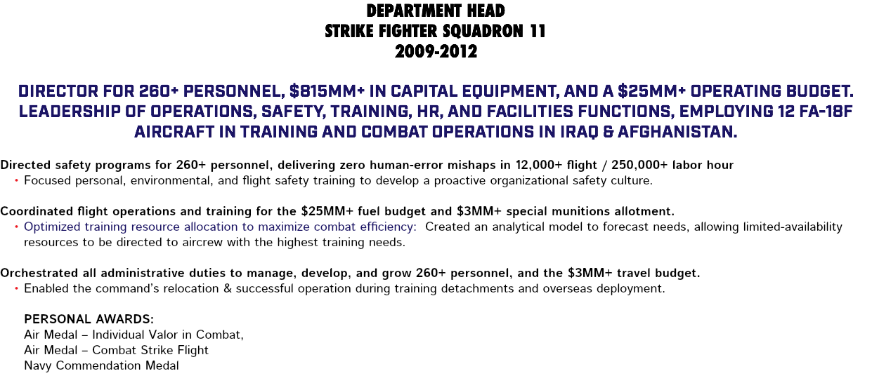 DEPARTMENT HEAD STRIKE FIGHTER SQUADRON 11 2009-2012 Director for 260+ personnel, $815MM+ in capital equipment, and a $25MM+ operating budget. Leadership of Operations, Safety, Training, HR, and Facilities functions, employing 12 FA-18F aircraft in training and combat operations in Iraq & Afghanistan. Directed safety programs for 260+ personnel, delivering zero human-error mishaps in 12,000+ flight / 250,000+ labor hour Focused personal, environmental, and flight safety training to develop a proactive organizational safety culture. Coordinated flight operations and training for the $25MM+ fuel budget and $3MM+ special munitions allotment. Optimized training resource allocation to maximize combat efficiency: Created an analytical model to forecast needs, allowing limited-availability resources to be directed to aircrew with the highest training needs. Orchestrated all administrative duties to manage, develop, and grow 260+ personnel, and the $3MM+ travel budget. Enabled the command’s relocation & successful operation during training detachments and overseas deployment. Personal Awards: Air Medal – Individual Valor in Combat, Air Medal – Combat Strike Flight Navy Commendation Medal 