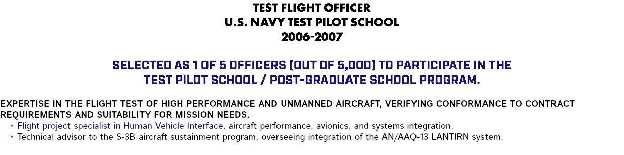 TEST FLIGHT OFFICER U.S. NAVY TEST PILOT SCHOOL 2006-2007 Selected as 1 of 5 officers (out of 5,000) to participate in the Test Pilot School / Post-Graduate School program. Expertise in the flight test of high performance and unmanned aircraft, verifying conformance to contract requirements and suitability for mission needs. Flight project specialist in Human Vehicle Interface, aircraft performance, avionics, and systems integration. Technical advisor to the S-3B aircraft sustainment program, overseeing integration of the AN/AAQ-13 LANTIRN system.