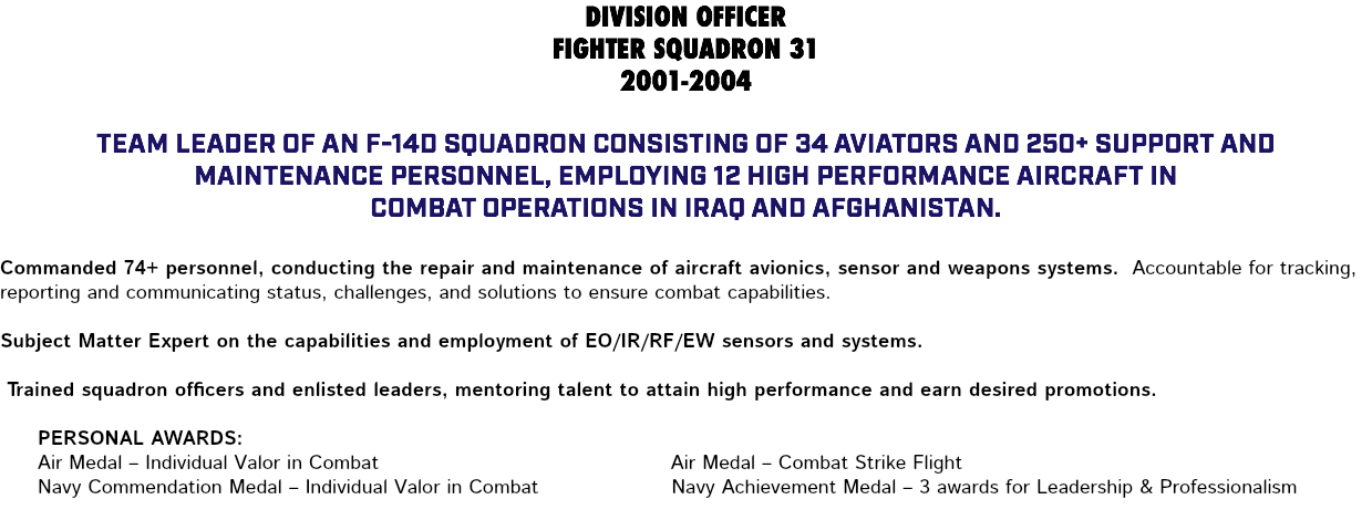 DIVISION OFFICER FIGHTER SQUADRON 31 2001-2004 Team leader of an F-14D squadron consisting of 34 aviators and 250+ support and maintenance personnel, employing 12 high performance aircraft in combat operations in Iraq and Afghanistan. Commanded 74+ personnel, conducting the repair and maintenance of aircraft avionics, sensor and weapons systems. Accountable for tracking, reporting and communicating status, challenges, and solutions to ensure combat capabilities. Subject Matter Expert on the capabilities and employment of EO/IR/RF/EW sensors and systems. Trained squadron officers and enlisted leaders, mentoring talent to attain high performance and earn desired promotions. Personal Awards: Air Medal – Individual Valor in Combat Air Medal – Combat Strike Flight Navy Commendation Medal – Individual Valor in Combat Navy Achievement Medal – 3 awards for Leadership & Professionalism