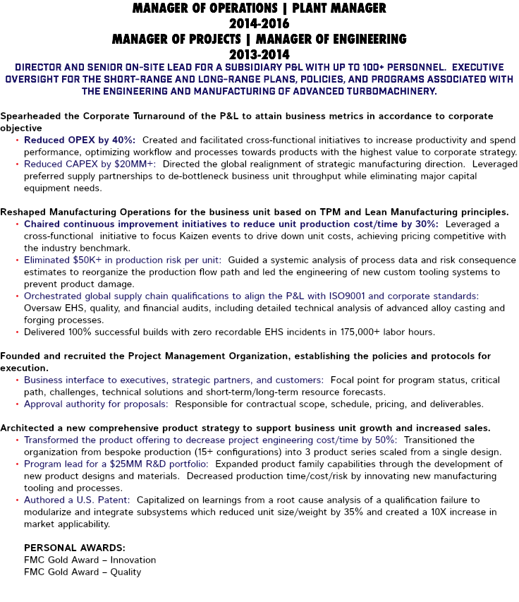 MANAGER OF OPERATIONS | PLANT MANAGER 2014-2016 MANAGER OF PROJECTS | MANAGER OF ENGINEERING 2013-2014 Director and senior on-site lead for a subsidiary P&L with up to 100+ personnel. Executive oversight for the short-range and long-range plans, policies, and programs associated with the engineering and manufacturing of advanced turbomachinery. Spearheaded the Corporate Turnaround of the P&L to attain business metrics in accordance to corporate objective Reduced OPEX by 40%: Created and facilitated cross-functional initiatives to increase productivity and spend performance, optimizing workflow and processes towards products with the highest value to corporate strategy. Reduced CAPEX by $20MM+: Directed the global realignment of strategic manufacturing direction. Leveraged preferred supply partnerships to de-bottleneck business unit throughput while eliminating major capital equipment needs. Reshaped Manufacturing Operations for the business unit based on TPM and Lean Manufacturing principles. Chaired continuous improvement initiatives to reduce unit production cost/time by 30%: Leveraged a cross-functional initiative to focus Kaizen events to drive down unit costs, achieving pricing competitive with the industry benchmark. Eliminated $50K+ in production risk per unit: Guided a systemic analysis of process data and risk consequence estimates to reorganize the production flow path and led the engineering of new custom tooling systems to prevent product damage. Orchestrated global supply chain qualifications to align the P&L with ISO9001 and corporate standards: Oversaw EHS, quality, and financial audits, including detailed technical analysis of advanced alloy casting and forging processes. Delivered 100% successful builds with zero recordable EHS incidents in 175,000+ labor hours. Founded and recruited the Project Management Organization, establishing the policies and protocols for execution. Business interface to executives, strategic partners, and customers: Focal point for program status, critical path, challenges, technical solutions and short-term/long-term resource forecasts. Approval authority for proposals: Responsible for contractual scope, schedule, pricing, and deliverables. Architected a new comprehensive product strategy to support business unit growth and increased sales. Transformed the product offering to decrease project engineering cost/time by 50%: Transitioned the organization from bespoke production (15+ configurations) into 3 product series scaled from a single design. Program lead for a $25MM R&D portfolio: Expanded product family capabilities through the development of new product designs and materials. Decreased production time/cost/risk by innovating new manufacturing tooling and processes. Authored a U.S. Patent: Capitalized on learnings from a root cause analysis of a qualification failure to modularize and integrate subsystems which reduced unit size/weight by 35% and created a 10X increase in market applicability. Personal Awards: FMC Gold Award – Innovation FMC Gold Award – Quality 