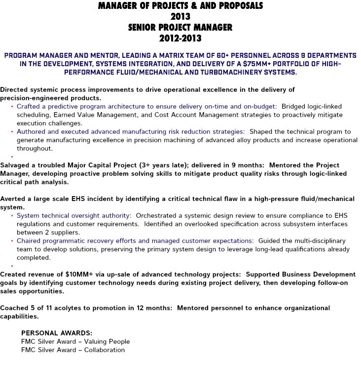 MANAGER OF PROJECTS & AND PROPOSALS 2013 SENIOR PROJECT MANAGER 2012-2013 Program Manager and mentor, leading a matrix team of 60+ personnel across 9 departments in the development, systems integration, and delivery of a $75MM+ portfolio of high-performance fluid/mechanical and turbomachinery systems. Directed systemic process improvements to drive operational excellence in the delivery of precision-engineered products. Crafted a predictive program architecture to ensure delivery on-time and on-budget: Bridged logic-linked scheduling, Earned Value Management, and Cost Account Management strategies to proactively mitigate execution challenges. Authored and executed advanced manufacturing risk reduction strategies: Shaped the technical program to generate manufacturing excellence in precision machining of advanced alloy products and increase operational throughout. Salvaged a troubled Major Capital Project (3+ years late); delivered in 9 months: Mentored the Project Manager, developing proactive problem solving skills to mitigate product quality risks through logic-linked critical path analysis. Averted a large scale EHS incident by identifying a critical technical flaw in a high-pressure fluid/mechanical system. System technical oversight authority: Orchestrated a systemic design review to ensure compliance to EHS regulations and customer requirements. Identified an overlooked specification across subsystem interfaces between 2 suppliers. Chaired programmatic recovery efforts and managed customer expectations: Guided the multi-disciplinary team to develop solutions, preserving the primary system design to leverage long-lead qualifications already completed. Created revenue of $10MM+ via up-sale of advanced technology projects: Supported Business Development goals by identifying customer technology needs during existing project delivery, then developing follow-on sales opportunities. Coached 5 of 11 acolytes to promotion in 12 months: Mentored personnel to enhance organizational capabilities. Personal Awards: FMC Silver Award – Valuing People FMC Silver Award – Collaboration 