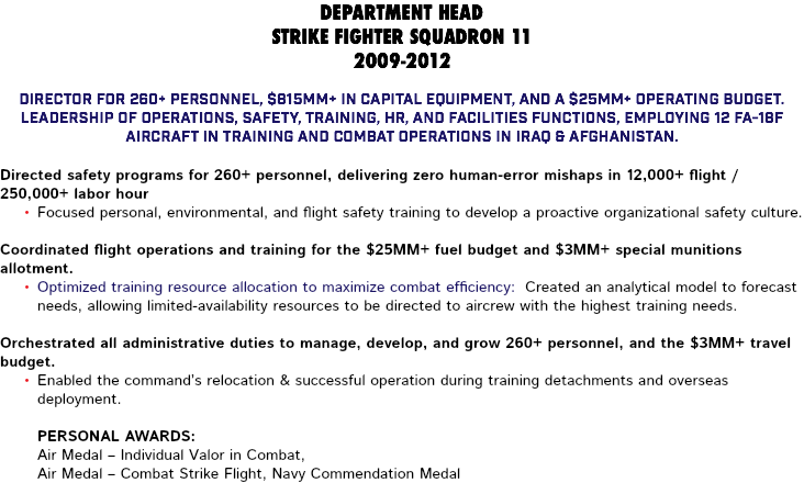 DEPARTMENT HEAD STRIKE FIGHTER SQUADRON 11 2009-2012 Director for 260+ personnel, $815MM+ in capital equipment, and a $25MM+ operating budget. Leadership of Operations, Safety, Training, HR, and Facilities functions, employing 12 FA-18F aircraft in training and combat operations in Iraq & Afghanistan. Directed safety programs for 260+ personnel, delivering zero human-error mishaps in 12,000+ flight / 250,000+ labor hour Focused personal, environmental, and flight safety training to develop a proactive organizational safety culture. Coordinated flight operations and training for the $25MM+ fuel budget and $3MM+ special munitions allotment. Optimized training resource allocation to maximize combat efficiency: Created an analytical model to forecast needs, allowing limited-availability resources to be directed to aircrew with the highest training needs. Orchestrated all administrative duties to manage, develop, and grow 260+ personnel, and the $3MM+ travel budget. Enabled the command’s relocation & successful operation during training detachments and overseas deployment. Personal Awards: Air Medal – Individual Valor in Combat, Air Medal – Combat Strike Flight, Navy Commendation Medal 
