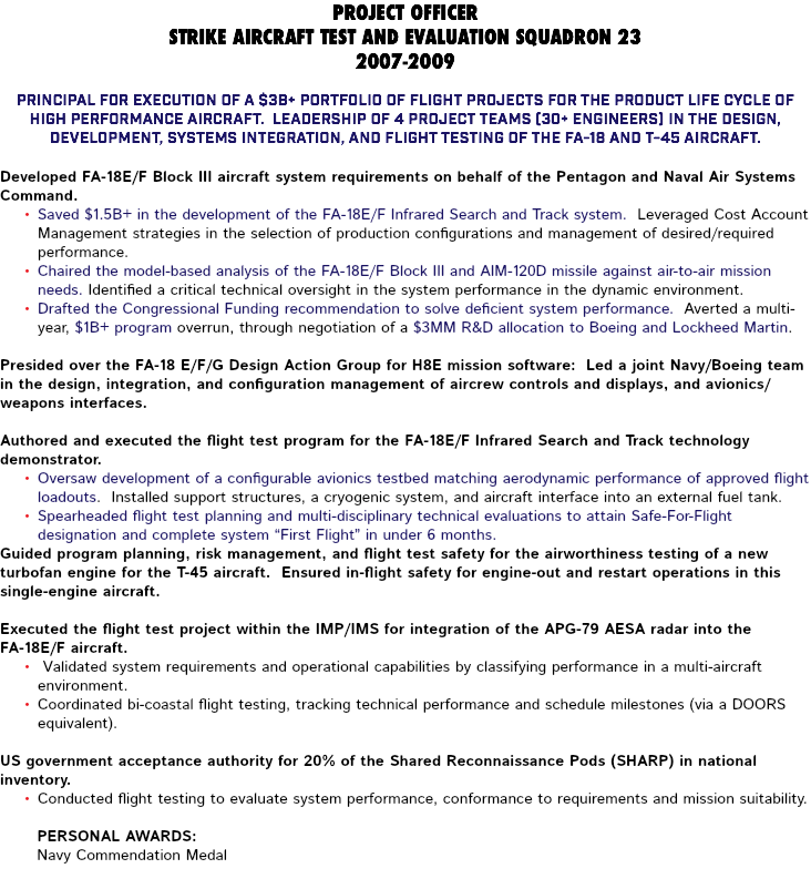 PROJECT OFFICER STRIKE AIRCRAFT TEST AND EVALUATION SQUADRON 23 2007-2009 Principal for execution of a $3B+ portfolio of flight projects for the product life cycle of high performance aircraft. Leadership of 4 project teams (30+ engineers) in the design, development, systems integration, and flight testing of the FA-18 and T-45 aircraft. Developed FA-18E/F Block III aircraft system requirements on behalf of the Pentagon and Naval Air Systems Command. Saved $1.5B+ in the development of the FA-18E/F Infrared Search and Track system. Leveraged Cost Account Management strategies in the selection of production configurations and management of desired/required performance. Chaired the model-based analysis of the FA-18E/F Block III and AIM-120D missile against air-to-air mission needs. Identified a critical technical oversight in the system performance in the dynamic environment. Drafted the Congressional Funding recommendation to solve deficient system performance. Averted a multi-year, $1B+ program overrun, through negotiation of a $3MM R&D allocation to Boeing and Lockheed Martin. Presided over the FA-18 E/F/G Design Action Group for H8E mission software: Led a joint Navy/Boeing team in the design, integration, and configuration management of aircrew controls and displays, and avionics/weapons interfaces. Authored and executed the flight test program for the FA-18E/F Infrared Search and Track technology demonstrator. Oversaw development of a configurable avionics testbed matching aerodynamic performance of approved flight loadouts. Installed support structures, a cryogenic system, and aircraft interface into an external fuel tank. Spearheaded flight test planning and multi-disciplinary technical evaluations to attain Safe-For-Flight designation and complete system “First Flight” in under 6 months. Guided program planning, risk management, and flight test safety for the airworthiness testing of a new turbofan engine for the T-45 aircraft. Ensured in-flight safety for engine-out and restart operations in this single-engine aircraft. Executed the flight test project within the IMP/IMS for integration of the APG-79 AESA radar into the FA-18E/F aircraft. Validated system requirements and operational capabilities by classifying performance in a multi-aircraft environment. Coordinated bi-coastal flight testing, tracking technical performance and schedule milestones (via a DOORS equivalent). US government acceptance authority for 20% of the Shared Reconnaissance Pods (SHARP) in national inventory. Conducted flight testing to evaluate system performance, conformance to requirements and mission suitability. Personal Awards: Navy Commendation Medal 