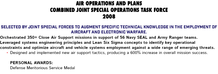 AIR OPERATIONS AND PLANS COMBINED JOINT SPECIAL OPERATIONS TASK FORCE 2008 Selected by Joint Special Forces to augment specific technical knowledge in the employment of aircraft and electronic warfare. Orchestrated 350+ Close Air Support missions in support of 56 Navy SEAL and Army Ranger teams. Leveraged systems engineering principles and Lean Six Sigma concepts to identify key operational constraints and optimize aircraft and vehicle systems employment against a wide range of emerging threats. Designed and implemented new air support tactics, producing a 600% increase in overall mission success. Personal Awards: Defense Meritorious Service Medal 