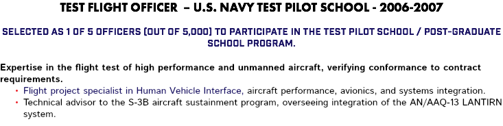 TEST FLIGHT OFFICER – U.S. NAVY TEST PILOT SCHOOL - 2006-2007 Selected as 1 of 5 officers (out of 5,000) to participate in the Test Pilot School / Post-Graduate School program. Expertise in the flight test of high performance and unmanned aircraft, verifying conformance to contract requirements. Flight project specialist in Human Vehicle Interface, aircraft performance, avionics, and systems integration. Technical advisor to the S-3B aircraft sustainment program, overseeing integration of the AN/AAQ-13 LANTIRN system.