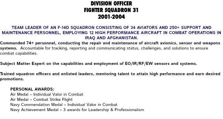 DIVISION OFFICER FIGHTER SQUADRON 31 2001-2004 Team leader of an F-14D squadron consisting of 34 aviators and 250+ support and maintenance personnel, employing 12 high performance aircraft in combat operations in Iraq and Afghanistan. Commanded 74+ personnel, conducting the repair and maintenance of aircraft avionics, sensor and weapons systems. Accountable for tracking, reporting and communicating status, challenges, and solutions to ensure combat capabilities. Subject Matter Expert on the capabilities and employment of EO/IR/RF/EW sensors and systems. Trained squadron officers and enlisted leaders, mentoring talent to attain high performance and earn desired promotions. Personal Awards: Air Medal – Individual Valor in Combat Air Medal – Combat Strike Flight Navy Commendation Medal – Individual Valor in Combat Navy Achievement Medal – 3 awards for Leadership & Professionalism 